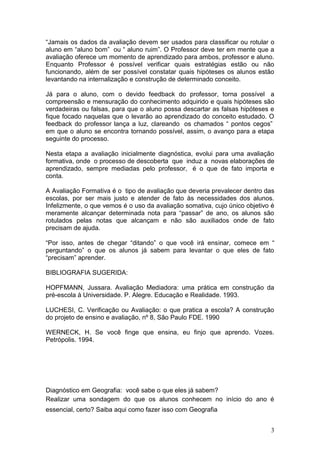 “Jamais os dados da avaliação devem ser usados para classificar ou rotular o
aluno em “aluno bom” ou “ aluno ruim”. O Professor deve ter em mente que a
avaliação oferece um momento de aprendizado para ambos, professor e aluno.
Enquanto Professor é possível verificar quais estratégias estão ou não
funcionando, além de ser possível constatar quais hipóteses os alunos estão
levantando na internalização e construção de determinado conceito.

Já para o aluno, com o devido feedback do professor, torna possível a
compreensão e mensuração do conhecimento adquirido e quais hipóteses são
verdadeiras ou falsas, para que o aluno possa descartar as falsas hipóteses e
fique focado naquelas que o levarão ao aprendizado do conceito estudado. O
feedback do professor lança a luz, clareando os chamados “ pontos cegos”
em que o aluno se encontra tornando possível, assim, o avanço para a etapa
seguinte do processo.

Nesta etapa a avaliação inicialmente diagnóstica, evolui para uma avaliação
formativa, onde o processo de descoberta que induz a novas elaborações de
aprendizado, sempre mediadas pelo professor, é o que de fato importa e
conta.

A Avaliação Formativa é o tipo de avaliação que deveria prevalecer dentro das
escolas, por ser mais justo e atender de fato às necessidades dos alunos.
Infelizmente, o que vemos é o uso da avaliação somativa, cujo único objetivo é
meramente alcançar determinada nota para “passar” de ano, os alunos são
rotulados pelas notas que alcançam e não são auxiliados onde de fato
precisam de ajuda.

“Por isso, antes de chegar “ditando” o que você irá ensinar, comece em “
perguntando” o que os alunos já sabem para levantar o que eles de fato
“precisam” aprender.

BIBLIOGRAFIA SUGERIDA:

HOPFMANN, Jussara. Avaliação Mediadora: uma prática em construção da
pré-escola à Universidade. P. Alegre. Educação e Realidade. 1993.

LUCHESI, C. Verificação ou Avaliação: o que pratica a escola? A construção
do projeto de ensino e avaliação, nº 8, São Paulo FDE. 1990

WERNECK, H. Se você finge que ensina, eu finjo que aprendo. Vozes.
Petrópolis. 1994.




Diagnóstico em Geografia: você sabe o que eles já sabem?
Realizar uma sondagem do que os alunos conhecem no início do ano é
essencial, certo? Saiba aqui como fazer isso com Geografia


                                                                            3
 