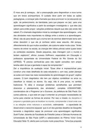 O novo ano já começou, daí a preocupação para diagnosticar a nova turma
que em breve acompanhará. O cuidado deve partir em todas as ações
pedagógicas, a começar pela chamada que deve promover no (a) educando (a)
ação de pertencimento, de identidade, para que prepare -os (as) para uma
aprendizagem significativa a partir da sondagem investigando o que eles (as)
sabem para então propor soluções problemas daquilo que eles (as) ainda não
sabem. É o chamado diagnóstico inicial ou sondagem das aprendizagens , uma
das atividades mais importantes no diálogo entre o ensino e a aprendizagem.
Afinal, não dá para decidir que a turma tem de dominar determinado tema sem
antes descobrir o que ela já conhece sobre esse assunto. Até porque,
diferentemente do que muitos acreditam, ela costuma saber muita coisa. "Antes
mesmo de entrar na escola, as crianças têm idéias prévias sobre quase todos
os conteúdos escolares. Desde pequenas, elas interagem com o mundo e
tentam explicá-lo", afirma Jussara Hoffmann, especialista em Educação e
professora aposentada da Universidade Federal do Rio Grande do Sul
(UFRGS). "É preciso conhecê-las para não repetir conceitos nem propor
tarefas além do que a garotada é capaz de compreender."
Daí a importância da avaliação inicial. "Esse olhar é imprescindível para
construir uma visão detalhada de cada estudante e, com isso, poder planejar
as aulas com base nas reais necessidades de aprendizagem do grupo", explica
Jussara. O bom diagnóstico não tem por objetivo contabilizar os erros ou
classificar (e rotular) os alunos. Ou seja, não é uma prova, no sentido
tradicional. "A idéia é enxergar problemas semelhantes que permitam
direcionar   o   planejamento   das   atividades",   completa   LEIKAWATABE,
coordenadora de o Programa Ler e Escrever, da prefeitura de São Paulo. Em
outras palavras, o que está em jogo é entender as principais necessidades da
turma para orientar as formas de ensinar. Por isso a missão da disciplina é
preparar a garotada para se localizar no mundo, compreender o local onde vive
e as relações entre natureza e sociedade, estimulando           a capacidade de
desenvolver o raciocínio espacial que é um dos grandes desafios da Geografia
tornando o diagnóstico capaz de promover uma aprendizagem significativa
Sueli Furlan, docente da Faculdade de Filosofia Letras e Ciências Humanas da
Universidade de São Paulo (USP) e selecionadora do Prêmio Victor Civita
Educador Nota 10, alerta para currículos muito prescritivos. "Uma boa proposta


                                                                              4
 