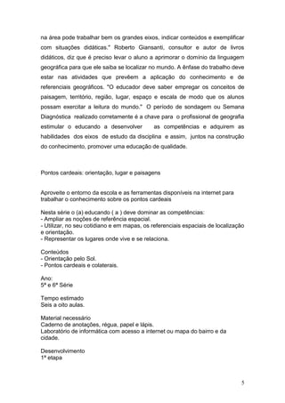 na área pode trabalhar bem os grandes eixos, indicar conteúdos e exemplificar
com situações didáticas." Roberto Giansanti, consultor e autor de livros
didáticos, diz que é preciso levar o aluno a aprimorar o domínio da linguagem
geográfica para que ele saiba se localizar no mundo. A ênfase do trabalho deve
estar nas atividades que prevêem a aplicação do conhecimento e de
referenciais geográficos. "O educador deve saber empregar os conceitos de
paisagem, território, região, lugar, espaço e escala de modo que os alunos
possam exercitar a leitura do mundo." O período de sondagem ou Semana
Diagnóstica realizado corretamente é a chave para o profissional de geografia
estimular o educando a desenvolver           as competências e adquirem as
habilidades dos eixos de estudo da disciplina e assim, juntos na construção
do conhecimento, promover uma educação de qualidade.



Pontos cardeais: orientação, lugar e paisagens


Aproveite o entorno da escola e as ferramentas disponíveis na internet para
trabalhar o conhecimento sobre os pontos cardeais

Nesta série o (a) educando ( a ) deve dominar as competências:
- Ampliar as noções de referência espacial.
- Utilizar, no seu cotidiano e em mapas, os referenciais espaciais de localização
e orientação.
- Representar os lugares onde vive e se relaciona.

Conteúdos
- Orientação pelo Sol.
- Pontos cardeais e colaterais.

Ano:
5ª e 6ª Série

Tempo estimado
Seis a oito aulas.

Material necessário
Caderno de anotações, régua, papel e lápis.
Laboratório de informática com acesso a internet ou mapa do bairro e da
cidade.

Desenvolvimento
1ª etapa



                                                                               5
 
