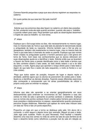 Comece fazendo perguntas e peça que seus alunos registrem as respostas no
caderno:

Em quais partes da sua casa tem Sol pela manhã?

E à tarde?

 Solicite que nos próximos dias eles façam no caderno um diário das posições
do Sol, anotando onde ele está quando acordam, quando vão para o trabalho
e quando voltam para casa. Peça também que após as observações desenhem
o trajeto de casa ao trabalho ou vice-versa.

2ª etapa

Explique que o Sol surge todos os dias, não necessariamente no mesmo lugar,
mas no mesmo lado da Terra e que este lado do planeta foi denominado desde
a antiguidade de leste ou nascente. Informe também que o Sol se põe ou
desaparece, também não exatamente no mesmo lugar, mas no mesmo lado da
Terra e que este lado é chamado de oeste ou poente. Explique que tais nomes
foram criados na antiguidade quando o homem pensava que o Sol girava em
torno da Terra. Com base nos conhecimentos que os alunos obtiveram em
suas observações ajude-os a identificar o leste. Solicite então que se levantem
e fiquem de frente para a parede identificada como o lado leste e lembre que
do lado contrário estará o lado oeste, do lado direito estará o sul e do lado
esquerdo, o norte. Agora peça que apontem o braço direito para o lado leste e
digam de que lado fica o oeste (do lado esquerdo), o norte (à frente) e o sul
(nas costas).

 Peça que todos saiam da posição, troquem de lugar e depois repita a
atividade, pedindo agora que os alunos se posicionem de costas para o leste.
Ajude-os a identificar as demais direções. Fazendo esses diferentes exercícios
eles começarão a compreender que há várias possibilidades de utilizar o
próprio corpo para se orientar no espaço.

3ª etapa

Informe que eles vão aprender a se orientar geograficamente em seus
deslocamentos após entender os movimentos do Sol. Desenhe a rosa dos
ventos no chão da sala e apresente os pontos cardeais e colaterais. Explique
que os nomes dos pontos cardeais foram criados pelos homens para demarcar
suas posições e deslocamentos no espaço, especialmente quando precisavam
percorrer longas distâncias. Relembre que apesar do nome eles indicam todo
um lado da Terra e não um ponto específico.

Proponha um jogo em que a turma se desloque pela sala. Um aluno dá o
comando, o outro segue e depois troca (por exemplo: Miguel vá para o leste,
João siga para sudeste, Pedro vá para Noroeste). Para facilitar o trabalho
desenhe uma rosa dos ventos no chão do centro da sala de aula (lembre-se de
fazer o desenho tendo como referência a posição real da sala em relação ao



                                                                             6
 
