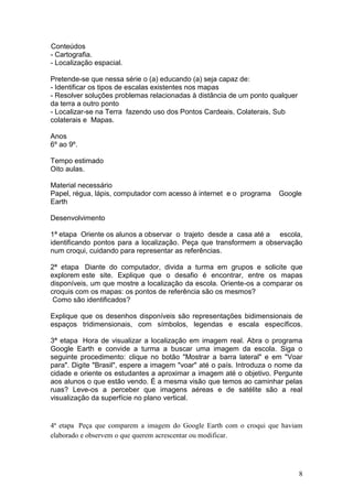 Conteúdos
- Cartografia.
- Localização espacial.

Pretende-se que nessa série o (a) educando (a) seja capaz de:
- Identificar os tipos de escalas existentes nos mapas
- Resolver soluções problemas relacionadas à distância de um ponto qualquer
da terra a outro ponto
- Localizar-se na Terra fazendo uso dos Pontos Cardeais, Colaterais, Sub
colaterais e Mapas.

Anos
6º ao 9º.

Tempo estimado
Oito aulas.

Material necessário
Papel, régua, lápis, computador com acesso à internet e o programa    Google
Earth

Desenvolvimento

1ª etapa Oriente os alunos a observar o trajeto desde a casa até a escola,
identificando pontos para a localização. Peça que transformem a observação
num croqui, cuidando para representar as referências.

2ª etapa Diante do computador, divida a turma em grupos e solicite que
explorem este site. Explique que o desafio é encontrar, entre os mapas
disponíveis, um que mostre a localização da escola. Oriente-os a comparar os
croquis com os mapas: os pontos de referência são os mesmos?
 Como são identificados?

Explique que os desenhos disponíveis são representações bidimensionais de
espaços tridimensionais, com símbolos, legendas e escala específicos.

3ª etapa Hora de visualizar a localização em imagem real. Abra o programa
Google Earth e convide a turma a buscar uma imagem da escola. Siga o
seguinte procedimento: clique no botão "Mostrar a barra lateral" e em "Voar
para". Digite "Brasil", espere a imagem "voar" até o país. Introduza o nome da
cidade e oriente os estudantes a aproximar a imagem até o objetivo. Pergunte
aos alunos o que estão vendo. É a mesma visão que temos ao caminhar pelas
ruas? Leve-os a perceber que imagens aéreas e de satélite são a real
visualização da superfície no plano vertical.


4ª etapa Peça que comparem a imagem do Google Earth com o croqui que haviam
elaborado e observem o que querem acrescentar ou modificar.




                                                                              8
 