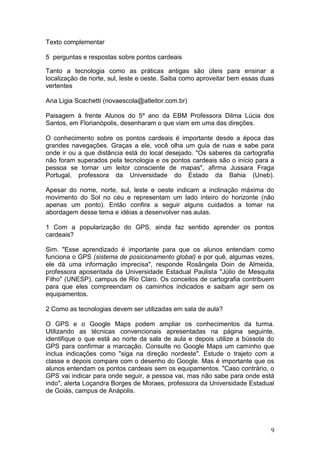 Texto complementar

5 perguntas e respostas sobre pontos cardeais

Tanto a tecnologia como as práticas antigas são úteis para ensinar a
localização de norte, sul, leste e oeste. Saiba como aproveitar bem essas duas
vertentes

Ana Ligia Scachetti (novaescola@atleitor.com.br)

Paisagem à frente Alunos do 5º ano da EBM Professora Dilma Lúcia dos
Santos, em Florianópolis, desenharam o que viam em uma das direções.

O conhecimento sobre os pontos cardeais é importante desde a época das
grandes navegações. Graças a ele, você olha um guia de ruas e sabe para
onde ir ou a que distância está do local desejado. "Os saberes da cartografia
não foram superados pela tecnologia e os pontos cardeais são o início para a
pessoa se tornar um leitor consciente de mapas", afirma Jussara Fraga
Portugal, professora da Universidade do Estado da Bahia (Uneb).

Apesar do nome, norte, sul, leste e oeste indicam a inclinação máxima do
movimento do Sol no céu e representam um lado inteiro do horizonte (não
apenas um ponto). Então confira a seguir alguns cuidados a tomar na
abordagem desse tema e idéias a desenvolver nas aulas.

1 Com a popularização do GPS, ainda faz sentido aprender os pontos
cardeais?

Sim. "Esse aprendizado é importante para que os alunos entendam como
funciona o GPS (sistema de posicionamento global) e por quê, algumas vezes,
ele dá uma informação imprecisa", responde Rosângela Doin de Almeida,
professora aposentada da Universidade Estadual Paulista "Júlio de Mesquita
Filho" (UNESP), campus de Rio Claro. Os conceitos de cartografia contribuem
para que eles compreendam os caminhos indicados e saibam agir sem os
equipamentos.

2 Como as tecnologias devem ser utilizadas em sala de aula?

O GPS e o Google Maps podem ampliar os conhecimentos da turma.
Utilizando as técnicas convencionais apresentadas na página seguinte,
identifique o que está ao norte da sala de aula e depois utilize a bússola do
GPS para confirmar a marcação. Consulte no Google Maps um caminho que
inclua indicações como "siga na direção nordeste". Estude o trajeto com a
classe e depois compare com o desenho do Google. Mas é importante que os
alunos entendam os pontos cardeais sem os equipamentos. "Caso contrário, o
GPS vai indicar para onde seguir, a pessoa vai, mas não sabe para onde está
indo", alerta Loçandra Borges de Moraes, professora da Universidade Estadual
de Goiás, campus de Anápolis.




                                                                            9
 