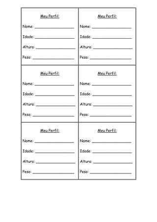 Meu Perfil:
Nome: _________________
Idade: _________________
Altura: _________________
Peso: __________________
Meu Perfil:
Nome: _________________
Idade: _________________
Altura: _________________
Peso: __________________
Meu Perfil:
Nome: _________________
Idade: _________________
Altura: _________________
Peso: __________________
Meu Perfil:
Nome: _________________
Idade: _________________
Altura: _________________
Peso: __________________
Meu Perfil:
Nome: _________________
Idade: _________________
Altura: _________________
Peso: __________________
Meu Perfil:
Nome: _________________
Idade: _________________
Altura: _________________
Peso: __________________
 