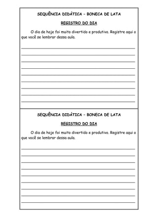 SEQUÊNCIA DIDÁTICA – BONECA DE LATA
REGISTRO DO DIA
O dia de hoje foi muito divertido e produtivo. Registre aqui o
que você se lembrar dessa aula.
_________________________________________________________
_________________________________________________________
_________________________________________________________
_________________________________________________________
_________________________________________________________
_________________________________________________________
_________________________________________________________
_________________________________________________________
_________________________________________________________
SEQUÊNCIA DIDÁTICA – BONECA DE LATA
REGISTRO DO DIA
O dia de hoje foi muito divertido e produtivo. Registre aqui o
que você se lembrar dessa aula.
_________________________________________________________
_________________________________________________________
_________________________________________________________
_________________________________________________________
_________________________________________________________
_________________________________________________________
_________________________________________________________
_________________________________________________________
_________________________________________________________
 