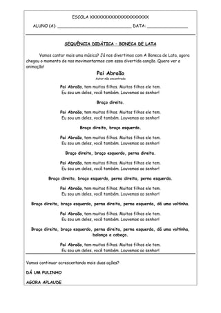 ESCOLA XXXXXXXXXXXXXXXXXXXX
ALUNO (A): _____________________________ DATA: ________________
SEQUÊNCIA DIDÁTICA – BONECA DE LATA
Vamos cantar mais uma música? Já nos divertimos com A Boneca de Lata, agora
chegou o momento de nos movimentarmos com essa divertida canção. Quero ver a
animação!
Pai Abraão
Autor não encontrado
Pai Abraão, tem muitos filhos. Muitos filhos ele tem.
Eu sou um deles, você também. Louvemos ao senhor!
Braço direito.
Pai Abraão, tem muitos filhos. Muitos filhos ele tem.
Eu sou um deles, você também. Louvemos ao senhor!
Braço direito, braço esquerdo.
Pai Abraão, tem muitos filhos. Muitos filhos ele tem.
Eu sou um deles, você também. Louvemos ao senhor!
Braço direito, braço esquerdo, perna direita.
Pai Abraão, tem muitos filhos. Muitos filhos ele tem.
Eu sou um deles, você também. Louvemos ao senhor!
Braço direito, braço esquerdo, perna direita, perna esquerda.
Pai Abraão, tem muitos filhos. Muitos filhos ele tem.
Eu sou um deles, você também. Louvemos ao senhor!
Braço direito, braço esquerdo, perna direita, perna esquerda, dá uma voltinha.
Pai Abraão, tem muitos filhos. Muitos filhos ele tem.
Eu sou um deles, você também. Louvemos ao senhor!
Braço direito, braço esquerdo, perna direita, perna esquerda, dá uma voltinha,
balança a cabeça.
Pai Abraão, tem muitos filhos. Muitos filhos ele tem.
Eu sou um deles, você também. Louvemos ao senhor!
Vamos continuar acrescentando mais duas ações?
DÁ UM PULINHO
AGORA APLAUDE
 