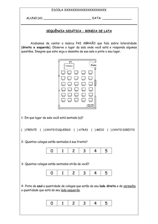 ESCOLA XXXXXXXXXXXXXXXXXXXX
ALUNO (A): __________________________ DATA: ________________
SEQUÊNCIA DIDÁTICA – BONECA DE LATA
Acabamos de cantar a música PAI ABRAÃO que fala sobre lateralidade
(direita e esquerda). Observe o lugar da sala onde você está e responda algumas
questões. Imagine que este seja o desenho da sua sala e pinte o seu lugar.
1- Em que lugar da sala você está sentado (a)?
( ) FRENTE ( ) CANTO ESQUERDO ( ) ATRÁS ( ) MEIO ( ) CANTO DIREITO
2- Quantos colegas estão sentados à sua frente?
0 1 2 3 4 5
3- Quantos colegas estão sentados atrás de você?
0 1 2 3 4 5
4- Pinte de azul a quantidade de colegas que estão do seu lado direito e de vermelho
a quantidade que está do seu lado esquerdo.
0 1 2 3 4 5
 