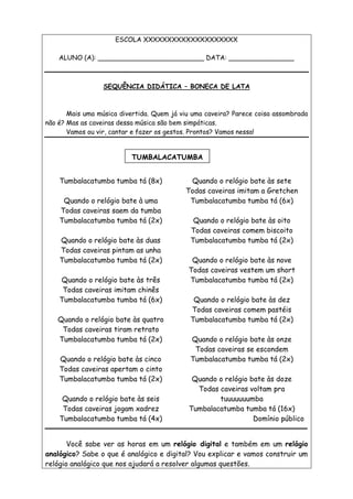 ESCOLA XXXXXXXXXXXXXXXXXXXX
ALUNO (A): __________________________ DATA: ________________
SEQUÊNCIA DIDÁTICA – BONECA DE LATA
Mais uma música divertida. Quem já viu uma caveira? Parece coisa assombrada
não é? Mas as caveiras dessa música são bem simpáticas.
Vamos ou vir, cantar e fazer os gestos. Prontos? Vamos nessa!
Tumbalacatumba tumba tá (8x)
Quando o relógio bate à uma
Todas caveiras saem da tumba
Tumbalacatumba tumba tá (2x)
Quando o relógio bate às duas
Todas caveiras pintam as unha
Tumbalacatumba tumba tá (2x)
Quando o relógio bate às três
Todas caveiras imitam chinês
Tumbalacatumba tumba tá (6x)
Quando o relógio bate às quatro
Todas caveiras tiram retrato
Tumbalacatumba tumba tá (2x)
Quando o relógio bate às cinco
Todas caveiras apertam o cinto
Tumbalacatumba tumba tá (2x)
Quando o relógio bate às seis
Todas caveiras jogam xadrez
Tumbalacatumba tumba tá (4x)
Quando o relógio bate às sete
Todas caveiras imitam a Gretchen
Tumbalacatumba tumba tá (6x)
Quando o relógio bate às oito
Todas caveiras comem biscoito
Tumbalacatumba tumba tá (2x)
Quando o relógio bate às nove
Todas caveiras vestem um short
Tumbalacatumba tumba tá (2x)
Quando o relógio bate às dez
Todas caveiras comem pastéis
Tumbalacatumba tumba tá (2x)
Quando o relógio bate às onze
Todas caveiras se escondem
Tumbalacatumba tumba tá (2x)
Quando o relógio bate às doze
Todas caveiras voltam pra
tuuuuuuumba
Tumbalacatumba tumba tá (16x)
Domínio público
Você sabe ver as horas em um relógio digital e também em um relógio
analógico? Sabe o que é analógico e digital? Vou explicar e vamos construir um
relógio analógico que nos ajudará a resolver algumas questões.
TUMBALACATUMBA
 