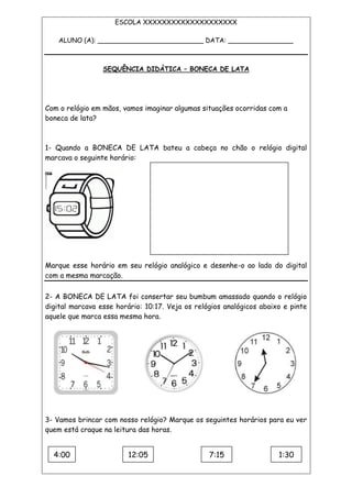 ESCOLA XXXXXXXXXXXXXXXXXXXX
ALUNO (A): __________________________ DATA: ________________
SEQUÊNCIA DIDÁTICA – BONECA DE LATA
Com o relógio em mãos, vamos imaginar algumas situações ocorridas com a
boneca de lata?
1- Quando a BONECA DE LATA bateu a cabeça no chão o relógio digital
marcava o seguinte horário:
Marque esse horário em seu relógio analógico e desenhe-o ao lado do digital
com a mesma marcação.
2- A BONECA DE LATA foi consertar seu bumbum amassado quando o relógio
digital marcava esse horário: 10:17. Veja os relógios analógicos abaixo e pinte
aquele que marca essa mesma hora.
3- Vamos brincar com nosso relógio? Marque os seguintes horários para eu ver
quem está craque na leitura das horas.
4:00 12:05
0
7:15 1:30
 