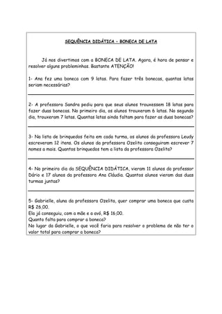 SEQUÊNCIA DIDÁTICA – BONECA DE LATA
Já nos divertimos com a BONECA DE LATA. Agora, é hora de pensar e
resolver alguns probleminhas. Bastante ATENÇÃO!
1- Ana fez uma boneca com 9 latas. Para fazer três bonecas, quantas latas
seriam necessárias?
2- A professora Sandra pediu para que seus alunos trouxessem 18 latas para
fazer duas bonecas. No primeiro dia, os alunos trouxeram 6 latas. No segundo
dia, trouxeram 7 latas. Quantas latas ainda faltam para fazer as duas bonecas?
3- Na lista de brinquedos feita em cada turma, os alunos da professora Leudy
escreveram 12 itens. Os alunos da professora Ozelita conseguiram escrever 7
nomes a mais. Quantos brinquedos tem a lista da professora Ozelita?
4- No primeiro dia da SEQUÊNCIA DIDÁTICA, vieram 11 alunos do professor
Dário e 17 alunos da professora Ana Cláudia. Quantos alunos vieram das duas
turmas juntas?
5- Gabrielle, aluna da professora Ozelita, quer comprar uma boneca que custa
R$ 26,00.
Ela já conseguiu, com a mãe e a avó, R$ 16,00.
Quanto falta para comprar a boneca?
No lugar da Gabrielle, o que você faria para resolver o problema de não ter o
valor total para comprar a boneca?
 