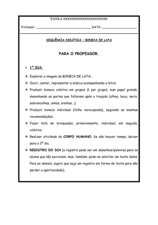 ESCOLA XXXXXXXXXXXXXXXXXXXXX
Professor: ______________________________ DATA: ___________________
SEQUÊNCIA DIDÁTICA – BONECA DE LATA
PARA O PROFESSOR.
 1º DIA:
 Explorar a imagem da BONECA DE LATA;
 Ouvir, cantar, representar a música acompanhando a letra;
 Produzir boneco coletivo em grupos (1 por grupo), num papel grande,
desenhando as partes que faltarem após o traçado (olhos, boca, nariz,
sobrancelhas, unhas, orelhas...);
 Produzir boneco individual (folha xerocopiada), seguindo as mesmas
recomendações;
 Fazer lista de brinquedos, primeiramente, individual, em seguida,
coletiva;
 Realizar atividade do CORPO HUMANO. Se não houver tempo, deixar
para o 2º dia.
 REGISTRO DO DIA (o registro pode ser em desenhos/palavras para os
alunos que não escrevem, mas, também, pode-se solicitar um texto deles.
Para os demais, sugiro que seja um registro em forma de texto para não
perder a oportunidade).
 