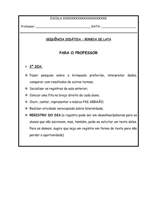 ESCOLA XXXXXXXXXXXXXXXXXXXXX
Professor: ______________________________ DATA: ___________________
SEQUÊNCIA DIDÁTICA – BONECA DE LATA
PARA O PROFESSOR
 2º DIA:
 Fazer pesquisa sobre o brinquedo preferido, interpretar dados,
comparar com resultados de outras turmas;
 Socializar os registros da aula anterior;
 Colocar uma fita no braço direito de cada aluno;
 Ouvir, cantar, representar a música PAI ABRAÃO;
 Realizar atividade xerocopiada sobre lateralidade;
 REGISTRO DO DIA (o registro pode ser em desenhos/palavras para os
alunos que não escrevem, mas, também, pode-se solicitar um texto deles.
Para os demais, sugiro que seja um registro em forma de texto para não
perder a oportunidade).
 