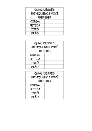 QUAL DESSES
BRINQUEDOS VOCÊ
PREFERE?
CORDA
PETECA
IOIÔ
PIÃO
QUAL DESSES
BRINQUEDOS VOCÊ
PREFERE?
CORDA
PETECA
IOIÔ
PIÃO
QUAL DESSES
BRINQUEDOS VOCÊ
PREFERE?
CORDA
PETECA
IOIÔ
PIÃO
 