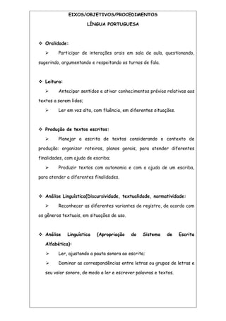 EIXOS/OBJETIVOS/PROCEDIMENTOS
LÍNGUA PORTUGUESA
 Oralidade:
 Participar de interações orais em sala de aula, questionando,
sugerindo, argumentando e respeitando os turnos de fala.
 Leitura:
 Antecipar sentidos e ativar conhecimentos prévios relativos aos
textos a serem lidos;
 Ler em voz alta, com fluência, em diferentes situações.
 Produção de textos escritos:
 Planejar a escrita de textos considerando o contexto de
produção: organizar roteiros, planos gerais, para atender diferentes
finalidades, com ajuda de escriba;
 Produzir textos com autonomia e com a ajuda de um escriba,
para atender a diferentes finalidades.
 Análise Linguística(Discursividade, textualidade, normatividade:
 Reconhecer as diferentes variantes de registro, de acordo com
os gêneros textuais, em situações de uso.
 Análise Linguística (Apropriação do Sistema de Escrita
Alfabética):
 Ler, ajustando a pauta sonora ao escrito;
 Dominar as correspondências entre letras ou grupos de letras e
seu valor sonoro, de modo a ler e escrever palavras e textos.
 