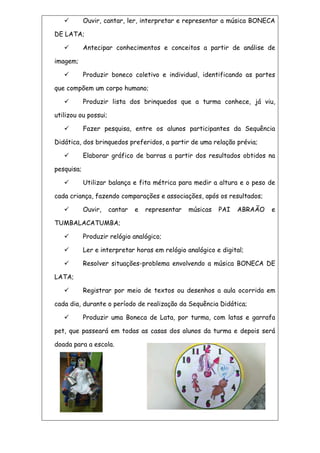  Ouvir, cantar, ler, interpretar e representar a música BONECA
DE LATA;
 Antecipar conhecimentos e conceitos a partir de análise de
imagem;
 Produzir boneco coletivo e individual, identificando as partes
que compõem um corpo humano;
 Produzir lista dos brinquedos que a turma conhece, já viu,
utilizou ou possui;
 Fazer pesquisa, entre os alunos participantes da Sequência
Didática, dos brinquedos preferidos, a partir de uma relação prévia;
 Elaborar gráfico de barras a partir dos resultados obtidos na
pesquisa;
 Utilizar balança e fita métrica para medir a altura e o peso de
cada criança, fazendo comparações e associações, após os resultados;
 Ouvir, cantar e representar músicas PAI ABRAÃO e
TUMBALACATUMBA;
 Produzir relógio analógico;
 Ler e interpretar horas em relógio analógico e digital;
 Resolver situações-problema envolvendo a música BONECA DE
LATA;
 Registrar por meio de textos ou desenhos a aula ocorrida em
cada dia, durante o período de realização da Sequência Didática;
 Produzir uma Boneca de Lata, por turma, com latas e garrafa
pet, que passeará em todas as casas dos alunos da turma e depois será
doada para a escola.
 