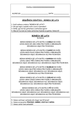 ESCOLA XXXXXXXXXXXXXXXXXXXX
ALUNO (A): _____________________________ DATA: ________________
SEQUÊNCIA DIDÁTICA – BONECA DE LATA
1- Você conhece a música “BONECA DE LATA”?
2- Em que lugar e quando você a ouviu e aprendeu?
3- Então, que tal nos juntarmos e cantarmos agora?
4- Mas só fica bom se todos cantarmos fazendo os gestos. Vamos lá?
BONECA DE LATA
Bia Bedran
MINHA BONECA DE LATA BATEU A CABEÇA NO CHÃO.
LEVOU MAIS DE UMA HORA PRA FAZER A ARRUMAÇÃO.
DESAMASSA AQUI PRA FICAR BOA.
MINHA BONECA DE LATA BATEU O NARIZ NO CHÃO.
LEVOU MAIS DUAS HORAS PRA FAZER A ARRUMAÇÃO.
DESAMASSA AQUI. DESAMASSA ALI PRA FICAR BOA.
MINHA BONECA DE LATA BATEU A BARRIGA NO CHÃO.
LEVOU UMAS TRÊS HORAS PRA FAZER A ARRUMAÇÃO.
DESAMASSA AQUI. DESAMASSA ALI. DESAMASSA AQUI PRA FICAR BOA.
MINHA BONECA DE LATA BATEU O BUMBUM NO CHÃO
LEVOU UMAS QUATRO HORAS PRA FAZER A ARRUMAÇÃO
DESAMASSA AQUI. DESAMASSA ALI. DESAMASSA AQUI.
DESAMASSA ALI PRA FICAR BOA.
MINHA BONECA DE LATA BATEU O JOELHO NO CHÃO.
LEVOU UMAS CINCO HORAS PRA FAZER A ARRUMAÇÃO.
DESAMASSA AQUI. DESAMASSA ALI. DESAMASSA AQUI
DESAMASSA ALI. DESAMASSA AQUI PRA FICAR BOA.
MINHA BONECA DE LATA BATEU O PÉ NO CHÃO.
LEVOU UMAS SEIS HORAS PRA FAZER A ARRUMAÇÃO.
DESAMASSA AQUI. DESAMASSA ALI. DESAMASSA AQUI. DESAMASSA ALI.
DESAMASSA AQUI. DESAMASSA ALI PRA FICAR BOA.
5- Vamos continuar cantando até chegar nas 10 horas?
6- Vamos acrescentar PESCOÇO, OMBRO, COSTAS E MÃOS.
7- Vamos cantar bem animados!
 