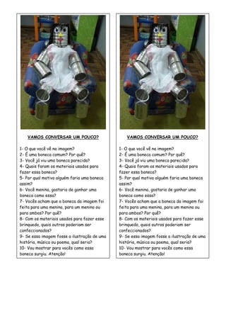 VAMOS CONVERSAR UM POUCO?
1- O que você vê na imagem?
2- É uma boneca comum? Por quê?
3- Você já viu uma boneca parecida?
4- Quais foram os materiais usados para
fazer essa boneca?
5- Por qual motivo alguém faria uma boneca
assim?
6- Você menina, gostaria de ganhar uma
boneca como essa?
7- Vocês acham que a boneca da imagem foi
feita para uma menina, para um menino ou
para ambos? Por quê?
8- Com os materiais usados para fazer esse
brinquedo, quais outros poderiam ser
confeccionados?
9- Se essa imagem fosse a ilustração de uma
história, música ou poema, qual seria?
10- Vou mostrar para vocês como essa
boneca surgiu. Atenção!
VAMOS CONVERSAR UM POUCO?
1- O que você vê na imagem?
2- É uma boneca comum? Por quê?
3- Você já viu uma boneca parecida?
4- Quais foram os materiais usados para
fazer essa boneca?
5- Por qual motivo alguém faria uma boneca
assim?
6- Você menina, gostaria de ganhar uma
boneca como essa?
7- Vocês acham que a boneca da imagem foi
feita para uma menina, para um menino ou
para ambos? Por quê?
8- Com os materiais usados para fazer esse
brinquedo, quais outros poderiam ser
confeccionados?
9- Se essa imagem fosse a ilustração de uma
história, música ou poema, qual seria?
10- Vou mostrar para vocês como essa
boneca surgiu. Atenção!
 