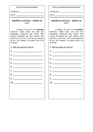 ESCOLA XXXXXXXXXXXXX
ALUNO (A): ________________________
DATA: ____________________________
SEQUÊNCIA DIDÁTICA – BONECA DE
LATA
A Boneca de Lata é um brinquedo
diferente. Vamos fazer uma lista dos
brinquedos conhecidos pela turma? Vale
colocar brinquedos que você conhece, que
você tem, ou já teve, e até um que gostaria
de ter. Vou começar. Se souber mais é só
continuar.
1- Bola de gude (ou biloca).
2- _________________________
3- _________________________
4- _________________________
5- _________________________
6- _________________________
7- _________________________
8- _________________________
9- _________________________
10- ________________________
ESCOLA XXXXXXXXXXXXXXXXXXX
ALUNO (A): ________________________
DATA: ____________________________
SEQUÊNCIA DIDÁTICA – BONECA DE
LATA
A Boneca de Lata é um brinquedo
diferente. Vamos fazer uma lista dos
brinquedos conhecidos pela turma? Vale
colocar brinquedos que você conhece, que
você tem, ou já teve, e até um que gostaria
de ter. Vou começar. Se souber mais é só
continuar.
1- Bola de gude (ou biloca).
2- _________________________
3- _________________________
4- _________________________
5- _________________________
6- _________________________
7- _________________________
8- _________________________
9- _________________________
10- ________________________
 