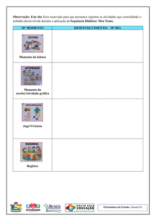 Orientadora de Estudo: Iolanda Sá
Observação: Este dia ficou reservado para que possamos registrar as atividades que consolidarão o
trabalho desenvolvido durante a aplicação da Sequência Didática: Meu Nome.
10º MOMENTO DESENVOLVIMENTO: 10º DIA
Momento da leitura
Momento da
escrita/Atividade gráfica
.
Jogo/Vivência
Registro
 