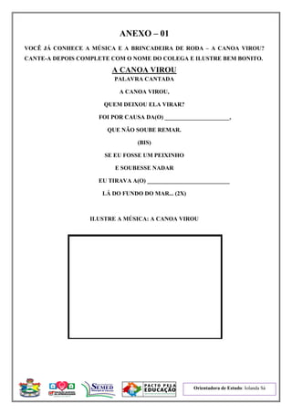 Orientadora de Estudo: Iolanda Sá
ANEXO – 01
VOCÊ JÁ CONHECE A MÚSICA E A BRINCADEIRA DE RODA – A CANOA VIROU?
CANTE-A DEPOIS COMPLETE COM O NOME DO COLEGA E ILUSTRE BEM BONITO.
A CANOA VIROU
PALAVRA CANTADA
A CANOA VIROU,
QUEM DEIXOU ELA VIRAR?
FOI POR CAUSA DA(O) ______________________,
QUE NÃO SOUBE REMAR.
(BIS)
SE EU FOSSE UM PEIXINHO
E SOUBESSE NADAR
EU TIRAVA A(O) ____________________________
LÁ DO FUNDO DO MAR... (2X)
ILUSTRE A MÚSICA: A CANOA VIROU
 