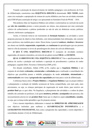 Orientadora de Estudo: Iolanda Sá
Visando a promoção do desenvolvimento do trabalho pedagógico com professores do Ciclo
de Alfabetização, construímos uma SEQUÊNCIA DIDÁTICA denominada: MEU NOME, tendo
como eixo norteador a apropriação do sistema de escrita alfabética com base em atividade orientada
pela UNIFAP para construção do artigo a ser apresentado no Seminário Final do PNAIC – 2016.
Não podemos falar em Sequência Didática sem alinhar e contextualizar ao currículo da escola
que não são conteúdos prontos a serem passados aos alunos, mas perpassam por uma construção
coletiva de conhecimentos e práticas produzidas na sala de aula em dinâmicas sociais, políticas,
culturais, intelectuais e pedagógicas.
Assim, o Currículo torna-se um instrumento de formação humana e as atividades a serem
propostas precisam de objetivos bem definidos, com intencionalidades bem delineadas, não somente
para o professor, mas também para o aluno. Dessa forma, é possível conhecer, sinalizar e favorecer
aos alunos um trabalho sequenciado, organizado, um continuum da aprendizagem que nos permita
intervir a fim de aumentar os níveis de aprendizagem dos alunos do ciclo de alfabetização.
O QUE É UMA SEQUÊNCIA DIDÁTICA? É oconjunto de atividades escolares
organizadas, de maneira sistemática, em torno de um gênero textual ORAL ou ESCRITO.
QUAL O OBJETIVO DE UMA SEQUÊNCIA DIDÁTICA? Visa o aperfeiçoamento das
práticas de escrita e produção oral mediante a aquisição de procedimentos e práticas de cunho
pedagógico, segundo (Dolz, Noverraz e Schneuwly) (2004, p.82).
Em direção semelhante, Zabala (1998, p.18), explica que a Sequência Didática é um
conjunto de atividades ordenadas, estruturadas e articuladas para a realização e consolidação dos
objetivos que possibilita pensar o trabalho pedagógico de modo articulado, sistematizado e
contextualizado com vistas à progressão das capacidades previstas para o ciclo de alfabetização.
A diferença básica entre o Projeto Didático e a Sequência Didática é que no projeto didático
o planejamento e avaliação do trabalho acontecem de forma compartilhada, com mais ação, mais
movimentos, ou seja, as crianças participam da organização de modo direto, para resolver um
produto final que se quer obter. Na Sequência, o planejamento das atividades e a ordem do plano
trabalho são centrados no professor, é ele quem monitora, articula e acompanha todo processo, não
necessariamente precisa ter um produto final, basta que os objetivos sejam consolidados, sanados,
ou seja, que a criança tenha aprendido o que foi proposto ensinar.
Com a mesma importância, elaboramos o manual dos DIREITOS DE APRENDIZAGEM
com objetivos instituídos para melhorar a ALFABETIZAÇÃO INCOMPLETA e o
LETRAMENTO INSUFICIENTE, bem como a progressão das capacidades a serem adquiridas e
consolidadas durante o Ciclo de Alfabetização.
 