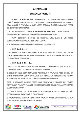 Orientadora de Estudo: Iolanda Sá
ANEXO – 04
JOGO DA FORCA
O JOGO DA FORCA É UM JOGO EM QUE O JOGADOR TEM QUE ACERTAR
QUAL É A PALAVRA PROPOSTA, TENDO COMO DICA O NÚMERO DE LETRAS E O
TEMA LIGADO À PALAVRA. A CADA LETRA ERRADA, É DESENHADA UMA PARTE
DO CORPO DO ENFORCADO.
O JOGO TERMINA OU COM O ACERTO DA PALAVRA OU COM O TÉRMINO DO
PREENCHIMENTO DAS PARTES CORPÓREAS DO ENFORCADO.
PARA COMEÇAR O JOGO SE DESENHA UMA BASE E UM RISCO
CORRESPONDENTE AO LUGAR DE CADA LETRA.
POR EXEMPLO, PARA A PALAVRA "MERCADO", SE ESCREVE:
1. M E R C A D O ------> _ _ _ _ _ _ _
O JOGADOR QUE TENTA ADIVINHAR A PALAVRA DEVE IR DIZENDO AS LETRAS
QUE PODEM EXISTIR NA PALAVRA. CADA LETRA QUE ELE ACERTAR É ESCRITA NO
ESPAÇO CORRESPONDENTE.
1. M E R C A D O M _ _ C A _ _
CASO A LETRA NÃO EXISTA NESSA PALAVRA, DESENHA-SE UMA PARTE DO
CORPO (INICIANDO PELA CABEÇA, TRONCO, BRAÇOS…).
O JOGADOR (QUE ESTÁ TENTANDO ADIVINHAR A PALAVRA) PODE ESCOLHER
ENTRE FALAR UMA LETRA OU FAZER UMA TENTATIVA PERIGOSA DE TENTAR
ADIVINHAR A PALAVRA FALANDO A PALAVRA QUE PENSA QUE É.
CASO O JOGADOR DESEJE FAZER UMA TENTATIVA PERIGOSA DE TENTAR
ADIVINHAR A PALAVRA FALANDO A QUE PENSA QUE É E FALE A PALAVRA ERRADA
ELE PERDE NA HORA.
O JOGO É GANHO SE A PALAVRA É ADIVINHADA. CASO O JOGADOR NÃO
DESCUBRA QUAL PALAVRA É ELE QUE PERDE.
O JOGADOR QUE TENTAVA ADIVINHAR A PALAVRA ANTES ENTÃO ESCOLHE UMA
NOVA PALAVRA E INVERTEM-SE OS PAPÉIS.
 