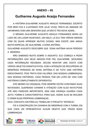 Orientadora de Estudo: Iolanda Sá
ANEXO – 05
Guilherme Augusto Araújo Fernandes
A HISTÓRIA GUILHERME AUGUSTO ARAÚJO FERNANDES, ESCRITO
POR MEM FOX E ILUSTRADO POR JULIE VIVAS, TRATA DA AMIZADE DE
UM MENINO COM UMA SENHORA QUE JÁ NÃO É TÃO NOVA ASSIM...
O MENINO GUILHERME AUGUSTO ARAÚJO FERNANDES MORA AO
LADO DE UM LUGAR INUSITADO, UM ASILO. LÁ ELE TEM VÁRIOS AMIGOS
COM OS QUAIS APRENDE MUITAS COISAS, MAS EXISTE UMA AMIGA
MUITO ESPECIAL DE GUILHERME, A DONA ANTÔNIA.
GUILHERME AUGUSTO DESCOBRE QUE DONA ANTÔNIA HAVIA PERDIDO
A MEMÓRIA.
NÃO SABENDO MUITO SOBRE O ASSUNTO, ELE COMEÇA A PEDIR
INFORMAÇÕES AOS SEUS AMIGOS. POR FIM, GUILHERME, SEGUINDO
CADA INFORMAÇÃO RECEBIDA, DECIDE MONTAR UMA CESTA COM
VÁRIOS OBJETOS SIGNIFICATIVOS, COM A INTENÇÃO DE RECUPERAR AS
MEMÓRIAS PERDIDAS DE DONA ANTÔNIA. É DE FATO UMA HISTÓRIA
EMOCIONANTE, POIS TRATA DOS VALORES, DAS NOSSAS LEMBRANÇAS,
DAS NOSSAS HISTÓRIAS. CADA PESSOA TEM UM LIVRO DE VIDA COM
HISTÓRIAS COMPLETAMENTE DIFERENTES.
ATÉ MESMO AS CRIANÇAS, POIS SEMPRE ESTÃO CONTANDO SUAS
NOVIDADES, QUERENDO CHAMAR A ATENÇÃO COM ALGO NOVO.PODE
ATÉ NÃO PARECER IMPORTANTE, MAS UMA CRIANÇA GUARDA CADA
JEITO, FORMA E CARACTERÍSTICA, PARA QUE, ASSIM, ELAS SE MOLDEM
E CRIEM SUAS PRÓPRIAS LEMBRANÇAS.
DICA: COM ESTA HISTÓRIA EU TRABALHEI O PROJETO “INFÂNCIA”.
FIZ A CONSTRUÇÃO DA CAIXINHA DE MEMÓRIAS COM A TURMA, EM
QUE CADA UM APRESENTAVA ALGUM OBJETO QUE TRAZIA BOAS
LEMBRANÇAS.
 