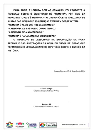 Orientadora de Estudo: Iolanda Sá
PARA ABRIR A LEITURA COM AS CRIANÇAS, FOI PROPOSTA A
REFLEXÃO SOBRE O SIGNIFICADO DE “MEMÓRIA”. POR MEIO DA
PERGUNTA “O QUE É MEMÓRIA?”, O GRUPO PÔDE SE APROXIMAR DE
MUITAS DAS IDEIAS QUE AS CRIANÇAS EXPRIMEM SOBRE O TEMA:
“MEMÓRIA É ALGO QUE NÓS LEMBRAMOS.”
“A MEMÓRIA VAI PASSANDO COM O TEMPO.”
“A MEMÓRIA FICA NO CÉREBRO.”
“MEMÓRIA É PARA LEMBRAR COISAS BOAS.”
O TRABALHO SE DESDOBROU NA EXPLORAÇÃO DA FICHA
TÉCNICA E DAS ILUSTRAÇÕES DA OBRA EM BUSCA DE PISTAS QUE
PERMITISSEM O LEVANTAMENTO DE HIPÓTESES SOBRE O ENREDO DA
HISTÓRIA.
Laranjal do Jari, 15 de dezembro de 2016.
______________________________________________
Sandra Borges
Orientadora de Estudo do PNAIC
______________________________________________
Iolanda Sá
Orientadora de Estudo do PNAIC
 