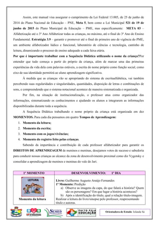 Orientadora de Estudo: Iolanda Sá
Assim, este manual visa assegurar o cumprimento da Lei Federal 13.005, de 25 de junho de
2014 do Plano Nacional de Educação – PNE, Meta 5, bem como a Lei Municipal 521 de 19 de
junho de 2015 do Plano Municipal de Educação – PME, mas especificamente: META 03 –
Alfabetização até o 3º Ano Alfabetizar todas as crianças, no máximo, até o final do 3º Ano do Ensino
Fundamental. Estratégia 3.9 – garantir e promover até o final do primeiro ano de vigência do PME,
um ambiente alfabetizador lúdico e funcional, laboratório de ciências e tecnologia, cantinho de
leitura, dinamizando o processo de ensino adequado a cada faixa etária.
Por que é importante trabalhar com a Sequência Didática utilizando o nome da criança?Por
entender que tudo começa a partir do próprio da criança, além de marcar uma das primeiras
experiências da vida dela com palavras estáveis, a escrita do nome próprio como função social, como
eixo de sua identidade permitirá ao aluno aprendizagem significativa.
À medida que as crianças vão se apropriando do sistema de escritaalfabética, vai também
percebendo suas regularidades e singularidades, quantidades, disposição de letras e combinações de
sons, e compreendendo que o sistema notacional acontece de maneira sistematizada e organizada.
Por fim, na situação de institucionalização, o professor atua como organizador das
informações, sistematizando os conhecimentos e ajudando os alunos a integrarem as informações
disponibilizadas durante toda a sequência.
A Sequência Didática trabalhando o nome próprio da criança está organizada em dez
MOMENTOS. Para cada dia pensamos em quatro Tempos de Aprendizagem:
1. Momento da leitura;
2. Momento da escrita;
3. Momento com os jogos/vivências;
4. Momento do registro feito pelas crianças.
Sabendo da importância e contribuição de cada professor alfabetizador para garantir os
DIREITOS DE APRENDIZAGEM de meninos e meninas, desejamos votos de sucesso e sabedoria
para conduzir nossas crianças ao alcance da zona de desenvolvimento proximal como diz Vygotsky e
consolidar a aprendizagem de meninos e meninas do vale do Jari.
1º MOMENTO DESENVOLVIMENTO: 1º DIA
Momento da leitura
Livro: Guilherme Augusto Araújo Fernandes
1º Momento: Predição
a) Observe as imagens da capa, do que falará a história? Quem
são os personagens? Em que lugar a história aconteceu?
b) Após a identificação do título, qual a relação título-imagem.
Realizar a leitura do livro/sinopse pelo professor, reapresentando
título e autoras.
 
