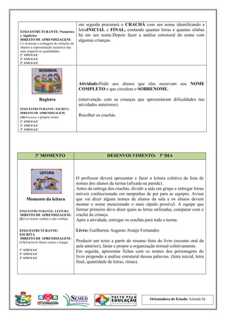 Orientadora de Estudo: Iolanda Sá
EIXO ESTRUTURANTE: Numérico
e Algébrico
DIREITO DE APRENDIZAGEM:
(1) Associar a contagem de coleções de
objetos à representação numérica das
suas respectivas quantidades.
1º ANO I/A/C
2º ANO I/A/C
3º ANO I/A/C
em seguida procurará o CRACHÁ com seu nome identificando a
letraINICIAL e FINAL, contando quantas letras e quantas sílabas
há em seu nome.Depois fazer a análise estrutural do nome com
algumas crianças.
Registro
EIXO ESTRUTURANTE: ESCRITA
DIREITO DE APRENDIZAGEM:
(10) Escrever o próprio nome
1º ANO I/A/C
2º ANO I/A/C
3º ANO I/A/C
Atividade:Pedir aos alunos que elas escrevam seu NOME
COMPLETO e que circulem o SOBRENOME.
(intervenção com as crianças que apresentaram dificuldades nas
atividades anteriores).
Recolher os crachás.
3º MOMENTO DESENVOLVIMENTO: 3º DIA
Momento da leitura
EIXO ESTRUTURANTE: LEITURA
DIREITO DE APRENDIZAGEM:
(2) Ler textos verbais e não verbais.
EIXO ESTRUTURANTE:
ESCRITA
DIREITO DE APRENDIZAGEM:
(10) Escrever frases curtas e longas.
1º ANO I/A/C
2º ANO I/A/C
3º ANO I/A/C
O professor deverá apresentar e fazer a leitura coletiva da lista de
nomes dos alunos da turma (afixada na parede).
Antes da entrega dos crachás, dividir a sala em grupo e entregar letras
móveis confeccionado em tampinhas de pet para as equipes. Avisar
que vai dizer alguns nomes de alunos da sala e os alunos devem
montar o nome mencionado o mais rápido possível. A equipe que
formar primeiro deve dizer quais as letras utilizadas, comparar com o
crachá da criança.
Após a atividade, entregar os crachás para toda a turma.
Livro: Guilherme Augusto Araújo Fernandes
Produzir um texto a partir do resumo feito do livro (reconto oral da
aula anterior), fatiar e propor a organização textual coletivamente.
Em seguida, apresentar fichas com os nomes dos personagens do
livro propondo a análise estrutural dessas palavras. (letra inicial, letra
final, quantidade de letras, rimas).
 
