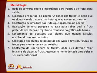 • Metodologia:
1. Roda de conversa sobre a importância para ingestão de frutas para
saúde;
2. Exposição em cartaz do poema “A dança das frutas” e pedir que
os alunos circule o nome das frutas que aparecem no mesmo;
3. Construção de uma lista das frutas que aparecem no poema;
4. Realização de uma pesquisa na sala para saber qual a fruta
preferida dos alunos e registrar o resultado no gráficos de barras;
5. Lançamento de questões aos alunos que tragam cálculos
envolvendo o nome de frutas;
6. Solicitação aos alunos de pesquisas em livros e revistas, figuras de
frutas para montar um cartaz coletivo;
7. Confecção de um “álbum de frutas”, onde eles deverão colar
imagens de algumas frutas, escrever o nome de cada uma delas e
seu valor nutricional.

 