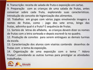 8. Transcrição: receita de salada de fruta e exposição em cartaz.
9. Preparação com as crianças de uma salada de frutas, antes
conversar sobre cada fruta, explorando suas características.
Introdução do conceito de higienização dos alimentos.
10. Trabalhos em grupo com vários jogos envolvendo imagens e
nomes de frutas, como : jogo dos sete erros, bingo das
frutas, adivinha qual é a fruta? E sequência de frutas.
11. Sorteio de letras do alfabeto, as crianças devem dizer os nomes
de frutas com a letra sorteada e depois escrevê-la no quadro.
12. Produção de convites para serem entregues as demais turmas
da escola.
13. Caracterização dos alunos com viseiras contendo desenhos de
frutas com o tema da exposição.
14. Organização de uma exposição com o tema “ Adoro
Frutas”, convidando as outras turmas para prestigiar as atividades
trabalhadas.

 