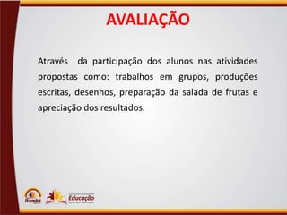 AVALIAÇÃO
Através da participação dos alunos nas atividades
propostas como: trabalhos em grupos, produções
escritas, desenhos, preparação da salada de frutas e
apreciação dos resultados.

 