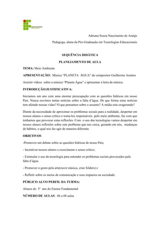 Adriana Souza Nascimento de Araújo
Pedagoga, aluna da Pós-Graduação em Tecnologias Educacionais
SEQUÊNCIA DIDÁTICA
PLANEJAMENTO DE AULA
TEMA: Meio Ambiente
APRESENTAÇÃO: Música “PLANETA ÁGUA” do compositor Guilherme Arantes
Assistir vídeos sobre a música “Planeta Água” e apresentar a letra da música.
INTRODUÇÃO/JUSTIFICATIVA:
Iniciamos um ano com uma enorme preocupação com as questões hídricas em nosso
País. Nunca ouvimos tantas notícias sobre a falta d’água. De que forma estas notícias
tem afetado nossas vidas? O que pensamos sobre o assunto? A mídia esta exagerando?
Diante da necessidade de aproximar os problemas sociais para a realidade, despertar em
nossos alunos o senso crítico e torna-los responsáveis pelo meio ambiente, faz com que
tenhamos que provocar estas reflexões. Com o uso das tecnologias vamos despertar em
nossos alunos reflexões sobre este problema que nos cerca, gerando em nós, mudanças
de hábitos, o qual nos faz agir de maneira diferente.
OBJETIVOS
-Promover um debate sobre as questões hídricas de nosso País;
- Incentivar nossos alunos a exercitarem o senso crítico;
- Estimular o uso da tecnologia para entender os problemas sociais provocados pela
falta d’água.
- Promover o gosto pela arte(ouvir música, criar folders) e
- Refletir sobre os meios de comunicação e seus impactos na sociedade.
PÚBLICO ALVO PERFIL DA TURMA:
Alunos do 5º ano do Ensino Fundamental
NÚMERO DE AULAS: 06 a 08 aulas
 