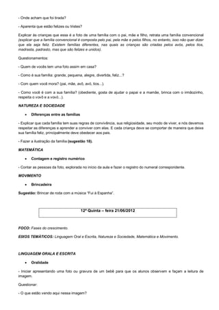 - Onde acham que foi tirada?

- Aparenta que estão felizes ou tristes?

Explicar às crianças que essa é a foto de uma família com o pai, mãe e filho, retrata uma família convencional
(explicar que a família convencional é composta pelo pai, pela mãe e pelos filhos, no entanto, isso não quer dizer
que ela seja feliz. Existem famílias diferentes, nas quais as crianças são criadas pelos avós, pelos tios,
madrasta, padrasto, mas que são felizes e unidos).

Questionamentos:

- Quem de vocês tem uma foto assim em casa?

- Como é sua família: grande, pequena, alegre, divertida, feliz...?

- Com quem você mora? (pai, mãe, avô, avó, tios...).

- Como você é com a sua família? (obediente, gosta de ajudar o papai e a mamãe, brinca com o irmãozinho,
respeita o vovô e a vovó...).

NATUREZA E SOCIEDADE

       Diferenças entre as famílias

- Explicar que cada família tem suas regras de convivência, sua religiosidade, seu modo de viver, e nós devemos
respeitar as diferenças e aprender a conviver com elas. E cada criança deve se comportar de maneira que deixe
sua família feliz, principalmente deve obedecer aos pais.

- Fazer a ilustração da família (sugestão 18).

MATEMÁTICA

       Contagem e registro numérico

- Contar as pessoas da foto, explorada no início da aula e fazer o registro do numeral correspondente.

MOVIMENTO

       Brincadeira

Sugestão: Brincar de roda com a música “Fui à Espanha”.



                                       12ª Quinta – feira 21/06/2012



FOCO: Fases do crescimento.

EIXOS TEMÀTICOS: Linguagem Oral e Escrita, Natureza e Sociedade, Matemática e Movimento.



LINGUAGEM ORALA E ESCRITA

       Oralidade

- Iniciar apresentando uma foto ou gravura de um bebê para que os alunos observem e façam a leitura de
imagem.

Questionar:

- O que estão vendo aqui nessa imagem?
 