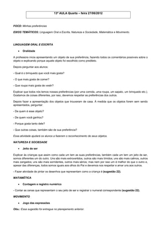 13ª AULA Quarta – feira 27/06/2012



FOCO: Minhas preferências

EIXOS TEMÁTICOS: Linguagem Oral e Escrita, Natureza e Sociedade, Matemática e Movimento.



LINGUAGEM ORAL E ESCRITA

      Oralidade

A professora inicia apresentando um objeto de sua preferência, fazendo todos os comentários possíveis sobre o
objeto e explicando porque aquele objeto foi escolhido como predileto.

Depois perguntar aos alunos:

- Qual é o brinquedo que você mais gosta?

- O que mais gosta de comer?

- Que roupa mais gosta de vestir?

Explicar que todos nós temos nossas preferências (por uma comida, uma roupa, um sapato, um brinquedo etc.).
Gostamos de coisas diferentes, por isso, devemos respeitar as preferências dos outros.

Depois fazer a apresentação dos objetos que trouxeram de casa. À medida que os objetos forem sem sendo
apresentados, perguntar:

- De quem é esse objeto?

- De quem você ganhou?

- Porque gosta tanto dele?

- Que outras coisas, também são de sua preferência?

Essa atividade ajudará os alunos a fazerem o reconhecimento de seus objetos.

NATUREZA E SOCIEDADE

      Jeito de ser

Explicar às crianças que assim como cada um tem as suas preferências, também cada um tem um jeito de ser,
somos diferentes um do outro. Uns são mais extrovertidos, outros são mais tímidos; uns são mais calmos, outros
mais zangados; uns são mais sorridentes, outros mais sérios; mas nem por isso um é melhor do que o outro e,
apesar das diferenças, todos somos iguais aos olhos do Pai e devemos nos respeitar e amar uns aos outros.

- Fazer atividade de pintar os desenhos que representam como a criança é (sugestão 22).

MATAMÉTICA

      Contagem e registro numérico

- Contar as cenas que representam o seu jeito de ser e registrar o numeral correspondente (sugestão 22).

MOVIMENTO

      Jogo das expressões

Obs.: Essa sugestão foi entregue no planejamento anterior.
 