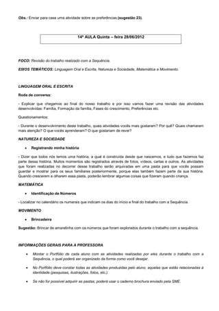 Obs.: Enviar para casa uma atividade sobre as preferências (sugestão 23).




                                    14ª AULA Quinta – feira 28/06/2012




FOCO: Revisão do trabalho realizado com a Sequência.

EIXOS TEMÁTICOS: Linguagem Oral e Escrita, Natureza e Sociedade, Matemática e Movimento.



LINGUAGEM ORAL E ESCRITA

Roda de conversa:

- Explicar que chegamos ao final do nosso trabalho e por isso vamos fazer uma revisão das atividades
desenvolvidas: Família, Formação da família, Fases do crescimento, Preferências etc.

Questionamentos:

- Durante o desenvolvimento deste trabalho, quais atividades vocês mais gostaram? Por quê? Quais chamaram
mais atenção? O que vocês aprenderam? O que gostariam de rever?

NATUREZA E SOCIEDADE

       Registrando minha história

- Dizer que todos nós temos uma história, a qual é construída desde que nascemos, e tudo que fazemos faz
parte dessa história. Muitos momentos são registrados através de fotos, vídeos, cartas e outros. As atividades
que foram realizadas no decorrer desse trabalho serão arquivadas em uma pasta para que vocês possam
guardar e mostrar para os seus familiares posteriormente, porque elas também fazem parte da sua história.
Quando crescerem e olharem essa pasta, poderão lembrar algumas coisas que fizeram quando criança.

MATEMÁTICA

       Identificação de Números

- Localizar no calendário os numerais que indicam os dias do início e final do trabalho com a Sequência.

MOVIMENTO

       Brincadeira

Sugestão: Brincar de amarelinha com os números que foram explorados durante o trabalho com a sequência.



INFORMAÇÕES GERAIS PARA A PROFESSORA

       Montar o Portfólio de cada aluno com as atividades realizadas por eles durante o trabalho com a
        Sequência, o qual poderá ser organizado da forma como você desejar.

       No Portfólio deve constar todas as atividades produzidas pelo aluno, aquelas que estão relacionadas à
        identidade (pesquisas, ilustrações, fotos, etc.).

       Se não for possível adquirir as pastas, poderá usar o caderno brochura enviado pela SME.
 