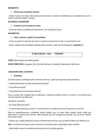 MOVIMENTO

       Ritmos para expressão corporal

- Dançar ao som da música: Meu boneco de lata (fazer os mesmos movimentos que a professora fez com o
boneco, conforme sugere a música).

NATUREZA E SOCIEDADE

       Cuidados com as partes do corpo

- Conversar sobre os cuidados que devemos ter com as partes do corpo.

MATEMÁTICA

       Pares, ímpares e registro de quantidade

- Contar as partes do corpo que são pares e ímpares (o que temos em dois e o que temos em um).

- Fazer o registro das quantidades indicadas pelos numerais - fazer uso de tinta guache. (sugestão 1).




                                2ª AULA Quinta – feira         17/05/2012


FOCO: Diferenciação dos órgãos genitais

EIXOS TEMÁTICOS: Linguagem Oral e Escrita, Natureza e Sociedade, Matemática e Movimento.



LINGUAGEM ORAL E ESCRITA

       Oralidade

Conversar sobre as diferenças entre meninos e meninas, a partir dos seguintes questionamentos:

- Vocês já observaram se todas as pessoas são iguais?

- O que temos de igual?

- O que diferencia os meninos das meninas?

Caso os alunos não consigam falar as diferenças, a professora poderá chamar um menino e uma menina para
que eles observem as diferenças.

Questionar novamente:

- As roupas deles são iguais?

- A menina está usando que roupa? E o menino? Como é o cabelo da menina? Comprido ou curto? Etc.

Após os questionamentos a professora deverá explicar que no nosso corpo existem outras coisas que
diferenciam os meninos das meninas, além daquelas que nós conseguimos perceber, por que ficam embaixo
das nossas roupas.

- Explicar que o órgão genital dos meninos é diferente das meninas, que a posição de fazer xixi é diferente, etc.

Obs.: Se possível levar para a sala um boneco e uma boneca para a exploração desse conteúdo.

- Falar também sobre os cuidados que devemos ter com os órgãos genitais.
 