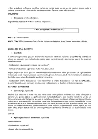 - Com a ajuda da professora, identificar na lista de nomes, quais são os que se repetem, depois contar e
registrar o numeral que indica quantos nomes se repetiram (fazer na lousa, coletivamente).

MOVIMENTO

       Brincadeira envolvendo nomes

Sugestão de músicas de roda: Se eu fosse um peixinho...



                                     7ª AULA Segunda – feira 04/06/2012



FOCO: A Cidade onde moro

EIXOS TEMÁTICOS: Linguagem Oral e Escrita, Natureza e Sociedade, Artes Visuais, Matemática e Música.



LINGUAGEM ORAL E ESCRITA

       Oralidade

A professora apresentará gravuras de diferentes lugares da cidade de Açailândia (sugestão 10), pedindo aos
alunos que observem com muita atenção, depois façam comentários sobre as mesmas, a partir dos seguintes
questionamentos:

- Vocês sabem o que essa gravura está representando?

- Por que será que neste lugar existe muitas ruas, casas, etc.?

Depois, explicar que essas gravuras estão representando nossa cidade. Dizer que cidade é um lugar onde tem
muitas ruas, casas, hospitais, escolas, supermercados, praças, farmácias, etc. E nós moramos numa cidade que
tem todas essas coisas. Em seguida, questionar novamente:

- Vocês sabem o nome da cidade que vocês moram? Pois é, o nome da cidade que você mora é AÇAILÂNDIA,
é aqui onde vocês vivem com suam famílias, onde vocês estudam, se divertem, onde tem amigos etc.

NATUREZA E SOCIEDADE

       Como surgiu Açailândia

Informar que antes era só mata e rio, não havia casas e nem pessoas morando aqui, então começaram a
construir uma grande rodovia e, a partir daí vieram muitos trabalhadores para trabalhar na rodovia. Um dia um
homem chamado João Mariquinha, que veio de muito longe, trouxe a família dele e ficou morando aqui. Depois,
muitas outras pessoas também vieram morar neste lugar. Daí esse lugar recebeu o nome de Açailândia, porque
tinha muitos pés de açaí. Passaram-se muitos anos e, no dia 06 de Junho de 1981, Açailândia passou a ser uma
cidade. Ela foi se transformando, construíram muitas casas, hospitais, supermercados, escolas, igrejas, até ficar
como é hoje. Depois de tudo isso, ela também ganhou uma Bandeira e um Hino que são os símbolos da nossa
cidade.

ARTES

       Apreciação artística: Bandeira de Açailândia

Questionamentos:

- Vocês sabem o que é isto?

- Essa é a Bandeira de Açailândia.
 