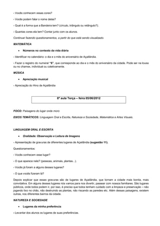 - Vocês conhecem essas cores?

- Vocês podem falar o nome delas?

- Qual é a forma que a Bandeira tem? (círculo, triângulo ou retângulo?).

- Quantas cores ela tem? Contar junto com os alunos.

Continuar fazendo questionamentos, a partir do que está sendo visualizado.

MATEMÁTICA

       Números no contexto da vida diária

- Identificar no calendário: o dia e o mês do aniversário de Açailândia.

- Fazer o registro do numeral “6”, que corresponde ao dia e o mês do aniversário da cidade. Pode ser na lousa
ou no chamex, individual ou coletivamente.

MÚSICA

       Apreciação musical

- Apreciação do Hino de Açailândia



                                     8ª aula Terça – feira 05/06/2012



FOCO: Paisagens do lugar onde moro

EIXOS TEMÁTICOS: Linguagem Oral e Escrita, Natureza e Sociedade, Matemática e Artes Visuais.



LINGUAGEM ORAL E ESCRITA

       Oralidade: Observação e Leitura de Imagens

- Apresentação de gravuras de diferentes lugares de Açailândia (sugestão 11).

Questionamentos:

- Vocês conhecem esse lugar?

- O que aparece nele? (pessoas, animais, plantas...).

- Vocês já foram a alguns desses lugares?

- O que vocês fizeram lá?

Depois explicar que essas gravuras são de lugares de Açailândia, que tornam a cidade mais bonita, mais
convidativa. Em alguns desses lugares nós vamos para nos divertir, passear com nossos familiares. São lugares
públicos, onde todos podem ir, por isso, é preciso que todos tenham cuidado com a limpeza e preservação – não
jogando lixo no chão, não destruindo as plantas, não riscando as paredes etc. Além dessas paisagens, existem
outras, nos diferentes bairros da cidade.

NATUREZA E SOCIEDADE

       Lugares da minha preferência

- Levantar dos alunos os lugares de suas preferências.
 