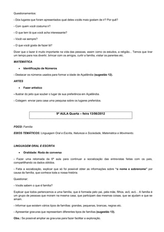 Questionamentos:

- Dos lugares que foram apresentados qual deles vocês mais gostam de ir? Por quê?

- Com quem você costuma ir?

- O que tem lá que você acha interessante?

- Você vai sempre?

- O que você gosta de fazer lá?

Dizer que o lazer é muito importante na vida das pessoas, assim como os estudos, a religião... Temos que tirar
um tempo para nos divertir, brincar com os amigos, curtir a família, visitar os parentes etc.

MATEMÁTICA

       Identificação de Números

- Destacar os números usados para formar a idade de Açailândia (sugestão 12).

ARTES

       Fazer artístico

- Ilustrar do jeito que souber o lugar de sua preferência em Açailândia.

- Colagem: enviar para casa uma pesquisa sobre os lugares preferidos.



                                   9ª AULA Quarta – feira 13/06/2012



FOCO: Família

EIXOS TEMÁTICOS: Linguagem Oral e Escrita, Natureza e Sociedade, Matemática e Movimento.



LINGUAGEM ORAL E ESCRITA

       Oralidade: Roda de conversa

- Fazer uma retomada da 6ª aula para continuar a socialização das entrevistas feitas com os pais,
compartilhando os dados obtidos.

- Feita a socialização, explicar que só foi possível obter as informações sobre “o nome e sobrenome” por
causa da família, que conhece toda a nossa história.

Questionar:

- Vocês sabem o que é família?

Explicar que todos pertencemos a uma família, que é formada pelo pai, pela mãe, filhos, avô, avó... A família é
um grupo de pessoas que moram na mesma casa, que participam das mesmas coisas, que se ajudam e que se
amam.

- Informar que existem vários tipos de famílias: grandes, pequenas, brancas, negras etc.

- Apresentar gravuras que representam diferentes tipos de famílias (sugestão 13).

Obs.: Se possível ampliar as gravuras para fazer facilitar a exploração.
 