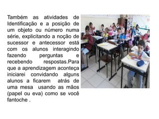 Também as atividades de
Identificação e a posição de
um objeto ou número numa
série, explicitando a noção de
sucessor e antecessor está
com os alunos interagindo
fazendo perguntas e
recebendo respostas.Para
que a aprendizagem aconteça
iniciarei convidando alguns
alunos a ficarem atrás de
uma mesa usando as mãos
(papel ou eva) como se você
fantoche .
 