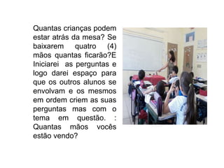 Quantas crianças podem
estar atrás da mesa? Se
baixarem quatro (4)
mãos quantas ficarão?E
Iniciarei as perguntas e
logo darei espaço para
que os outros alunos se
envolvam e os mesmos
em ordem criem as suas
perguntas mas com o
tema em questão. :
Quantas mãos vocês
estão vendo?
 