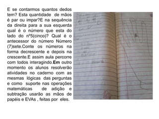 E se contarmos quantos dedos
tem? Esta quantidade de mãos
é par ou impar?E na sequência
da direita para a sua esquerda
qual é o número que esta do
lado do nº5(cinco)? Qual é o
antecessor do número Número
(7)sete.Conte os números na
forma decrescente e depois na
crescente.E assim aula percorre
com todos interagindo.Em outro
momento os alunos resolverão
atividades no caderno com as
mesmas lógicas das perguntas
e como suporte nas operações
matemáticas de adição e
subtração usarão as mãos de
papéis e EVAs , feitas por eles.
 