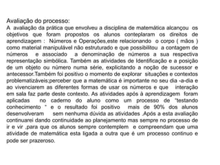 Avaliação do processo:
A avaliação da prática que envolveu a disciplina de matemática alcançou os
objetivos que foram propostos os alunos conteplaram os direitos de
aprendizagem : Números e Operações,este relacionando o corpo ( mãos )
como material manipulável não estruturado e que possibilitou a contagem de
números e associado a denominação de números a sua respectiva
representação simbólica. Também as atividades de Identificação e a posição
de um objeto ou número numa série, explicitando a noção de sucessor e
antecessor.Também foi positivo o momento de explorar situações e contextos
problematizáveis;perceber que a matemática é importante no seu dia -a-dia e
ao vivenciarem as diferentes formas de usar os números e que interação
em sala faz parte deste contexto. As atividades após à aprendizagem foram
aplicadas no caderno do aluno como um processo de “testando
conhecimento “ e o resultado foi positivo mais de 90% dos alunos
desenvolveram sem nenhuma dúvida as atividades .Após a esta avaliação
continuarei dando continuidade ao planejamento mas sempre no processo de
ir e vir ,para que os alunos sempre contemplem e compreendam que uma
atividade de matemática esta ligada a outra que é um processo continuo e
pode ser prazeroso.
 