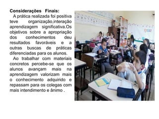 Considerações Finais:
A prática realizada foi positiva
teve organização,interação
aprendizagem significativa.Os
objetivos sobre a apropriação
dos conhecimentos deu
resultados favoráveis e a
outras buscas de práticas
diferenciadas para os alunos.
Ao trabalhar com materiais
concretos percebe-se que os
alunos avançam mais na
aprendizagem valorizam mais
o conhecimento adquirido e
repassam para os colegas com
mais intendimento e ânimo .
 