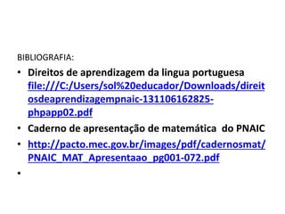 BIBLIOGRAFIA:
• Direitos de aprendizagem da lingua portuguesa
file:///C:/Users/sol%20educador/Downloads/direit
osdeaprendizagempnaic-131106162825-
phpapp02.pdf
• Caderno de apresentação de matemática do PNAIC
• http://pacto.mec.gov.br/images/pdf/cadernosmat/
PNAIC_MAT_Apresentaao_pg001-072.pdf
•
 