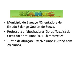 • Município de Biguaçu /Orientadora de
Estudo Solange Goulart de Souza.
• Professora alfabetizadoras:Goreti Teixeira da
Costa Amorim Ano: 2014 bimestre :2º
• Turma de atuação : 3º 26 alunos e 2ºano com
28 alunos.
 