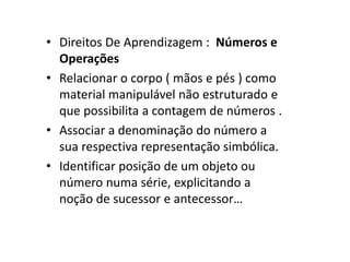 • Direitos De Aprendizagem : Números e
Operações
• Relacionar o corpo ( mãos e pés ) como
material manipulável não estruturado e
que possibilita a contagem de números .
• Associar a denominação do número a
sua respectiva representação simbólica.
• Identificar posição de um objeto ou
número numa série, explicitando a
noção de sucessor e antecessor…
 