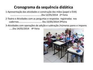 Cronograma da sequência didática
1-Apresentação das atividades e construção das mãos (papel e EVA)
……………………………………….......Dia 12/05/2014 2ª Feira
2-Teatro e Atividades com as perguntas e respostas registradas nos
cadernos………………………………… Dia 13/05/2014 3ªFeira
3-Atividades com operações de adição e subtração /números pares e impares
……Dia 14/05/2014 4ª Feira
 