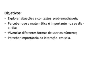 Objetivos:
• Explorar situações e contextos problematizáveis;
• Perceber que a matemática é importante no seu dia -
a- dia;
• Vivenciar diferentes formas de usar os números;
• Perceber importância da interação em sala.
 